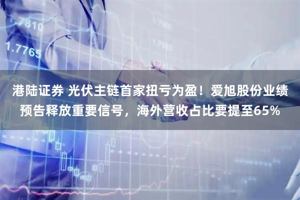 港陆证券 光伏主链首家扭亏为盈！爱旭股份业绩预告释放重要信号，海外营收占比要提至65%