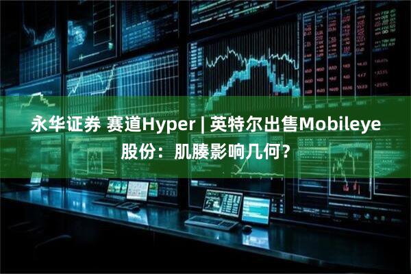 永华证券 赛道Hyper | 英特尔出售Mobileye股份：肌腠影响几何？