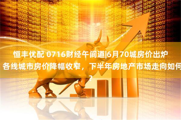 恒丰优配 0716财经午间道|6月70城房价出炉，各线城市房价降幅收窄，下半年房地产市场走向如何？
