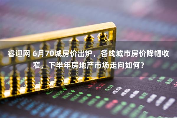 睿迎网 6月70城房价出炉，各线城市房价降幅收窄，下半年房地产市场走向如何？