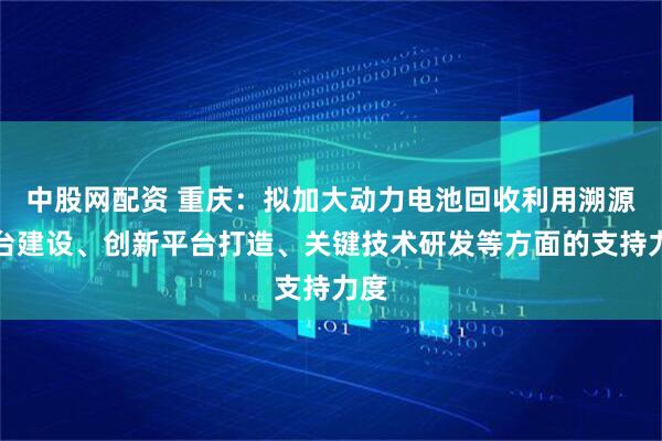 中股网配资 重庆：拟加大动力电池回收利用溯源平台建设、创新平台打造、关键技术研发等方面的支持力度