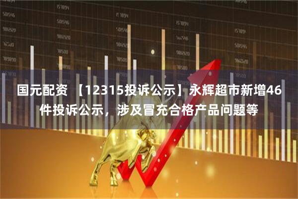 国元配资 【12315投诉公示】永辉超市新增46件投诉公示，涉及冒充合格产品问题等