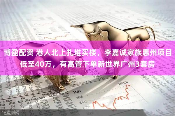 博盈配资 港人北上扎堆买楼，李嘉诚家族惠州项目低至40万，有高管下单新世界广州3套房