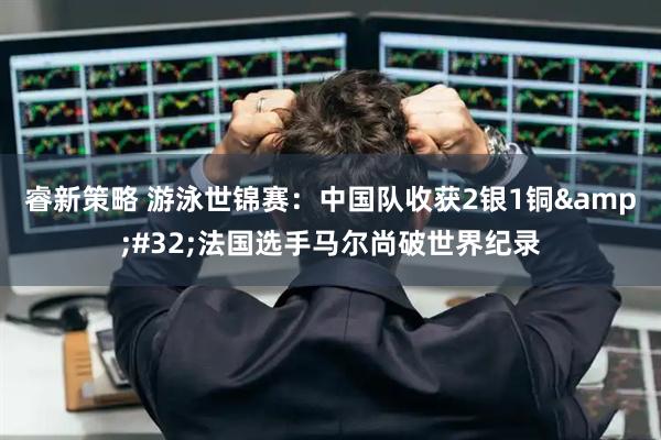 睿新策略 游泳世锦赛：中国队收获2银1铜&#32;法国选手马尔尚破世界纪录