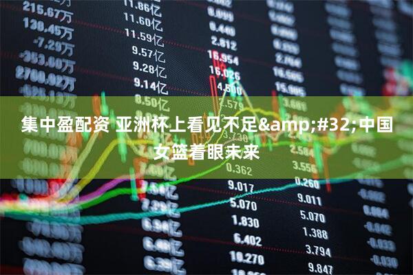 集中盈配资 亚洲杯上看见不足&#32;中国女篮着眼未来
