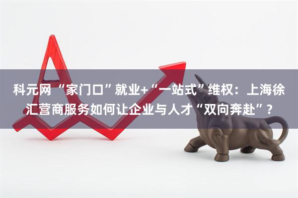 科元网 “家门口”就业+“一站式”维权：上海徐汇营商服务如何让企业与人才“双向奔赴”？