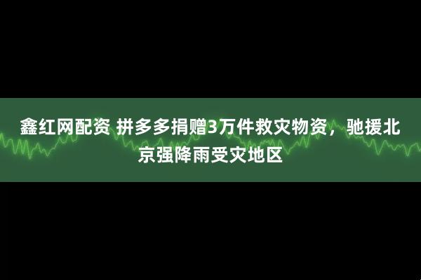 鑫红网配资 拼多多捐赠3万件救灾物资，驰援北京强降雨受灾地区