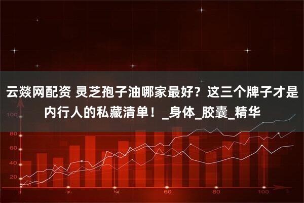 云燚网配资 灵芝孢子油哪家最好？这三个牌子才是内行人的私藏清单！_身体_胶囊_精华