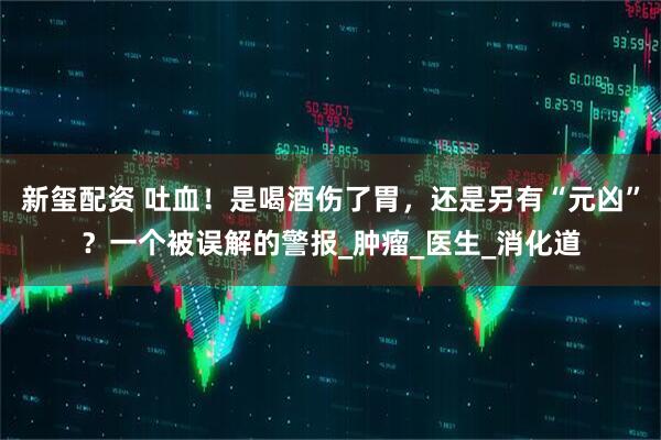 新玺配资 吐血！是喝酒伤了胃，还是另有“元凶”？一个被误解的警报_肿瘤_医生_消化道
