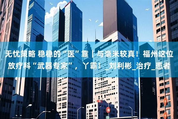 无忧策略 稳稳的“医”靠｜与毫米较真！福州这位放疗科“武器专家”，丫霸！_刘利彬_治疗_患者