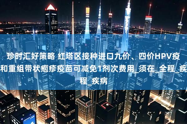 珍时汇好策略 红塔区接种进口九价、四价HPV疫苗和重组带状疱疹疫苗可减免1剂次费用_须在_全程_疾病