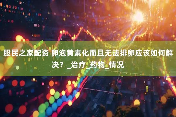 股民之家配资 卵泡黄素化而且无法排卵应该如何解决？_治疗_药物_情况