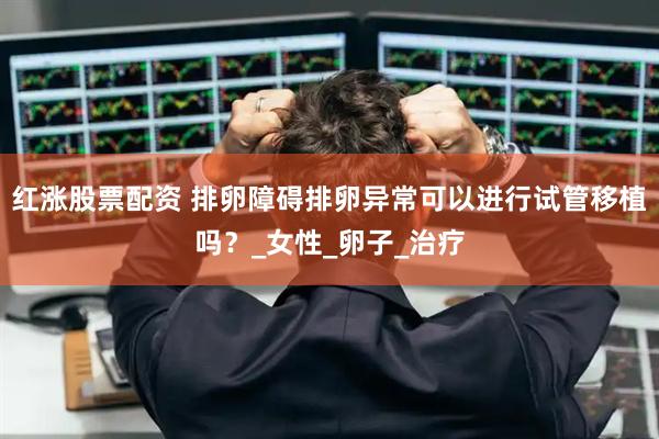 红涨股票配资 排卵障碍排卵异常可以进行试管移植吗？_女性_卵子_治疗