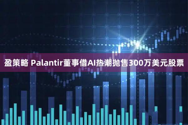 盈策略 Palantir董事借AI热潮抛售300万美元股票