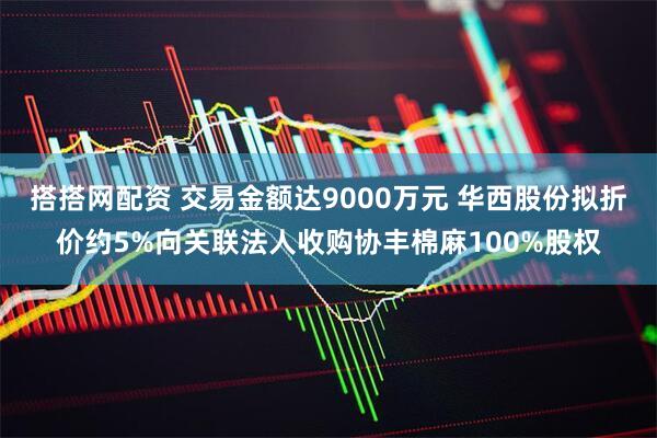 搭搭网配资 交易金额达9000万元 华西股份拟折价约5%向关联法人收购协丰棉麻100%股权