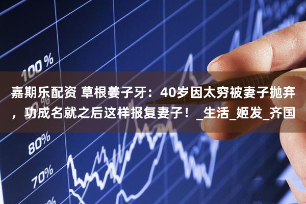 嘉期乐配资 草根姜子牙：40岁因太穷被妻子抛弃，功成名就之后这样报复妻子！_生活_姬发_齐国