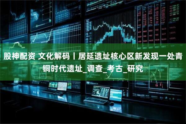 股神配资 文化解码丨居延遗址核心区新发现一处青铜时代遗址_调查_考古_研究