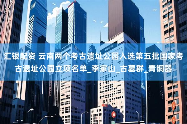 汇银配资 云南两个考古遗址公园入选第五批国家考古遗址公园立项名单_李家山_古墓群_青铜器