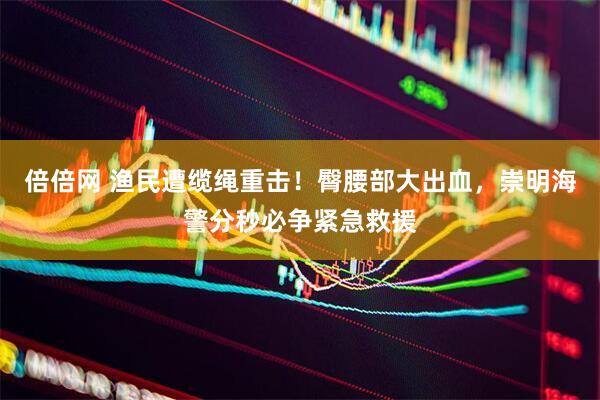 倍倍网 渔民遭缆绳重击！臀腰部大出血，崇明海警分秒必争紧急救援