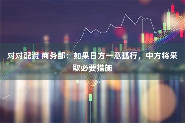 对对配资 商务部：如果日方一意孤行，中方将采取必要措施