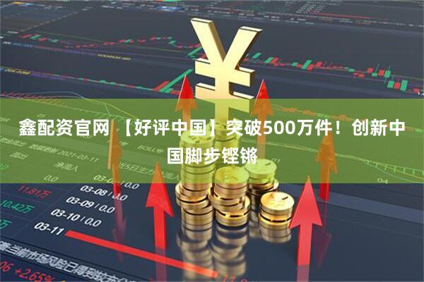 鑫配资官网 【好评中国】突破500万件！创新中国脚步铿锵