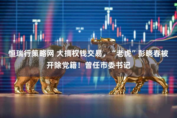 恒瑞行策略网 大搞权钱交易，“老虎”彭晓春被开除党籍！曾任市委书记