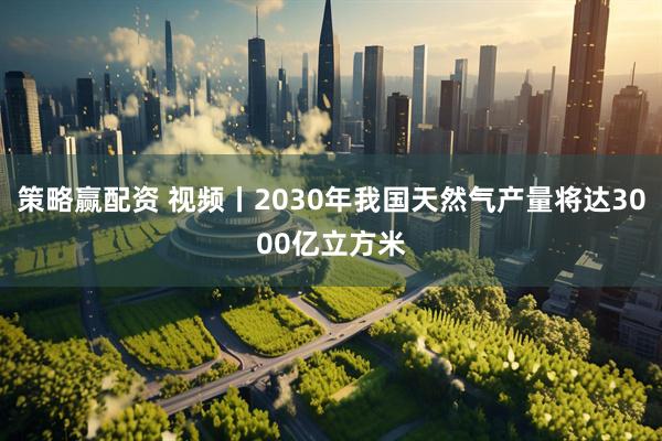 策略赢配资 视频丨2030年我国天然气产量将达3000亿立方米
