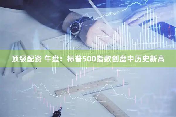 顶级配资 午盘：标普500指数创盘中历史新高