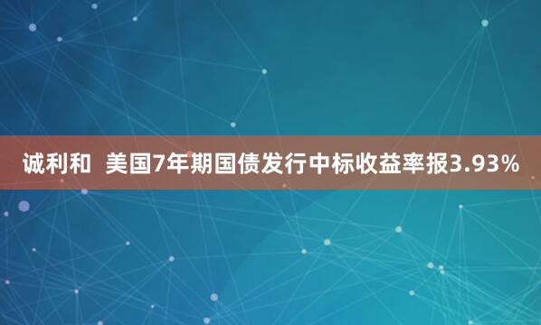 诚利和  美国7年期国债发行中标收益率报3.93%