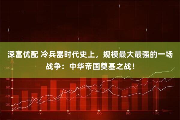 深富优配 冷兵器时代史上，规模最大最强的一场战争：中华帝国奠基之战！