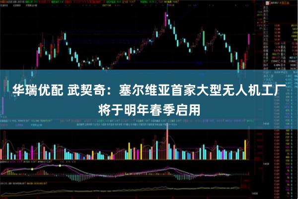 华瑞优配 武契奇：塞尔维亚首家大型无人机工厂将于明年春季启用