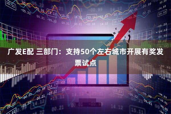 广发E配 三部门:支持50个左右城市开展有奖发票试点