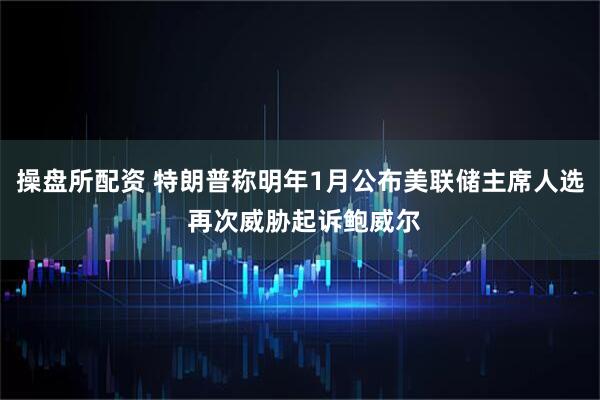 操盘所配资 特朗普称明年1月公布美联储主席人选 再次威胁起诉鲍威尔