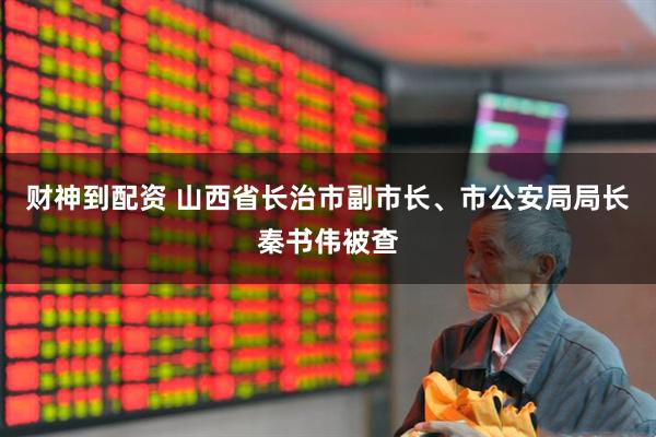 财神到配资 山西省长治市副市长、市公安局局长秦书伟被查