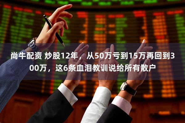 尚牛配资 炒股12年，从50万亏到15万再回到300万，这6条血泪教训说给所有散户