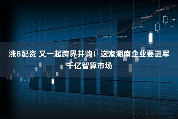 涨8配资 又一起跨界并购！这家湖南企业要进军千亿智算市场