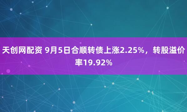 天创网配资 9月5日合顺转债上涨2.25%，转股溢价率19.92%