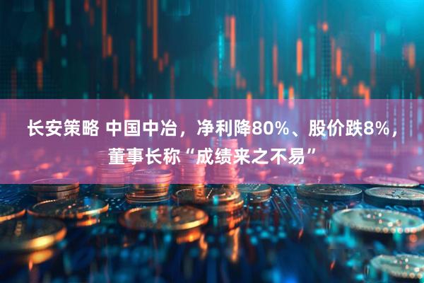 长安策略 中国中冶，净利降80%、股价跌8%，董事长称“成绩来之不易”