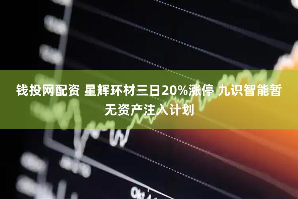 钱投网配资 星辉环材三日20%涨停 九识智能暂无资产注入计划