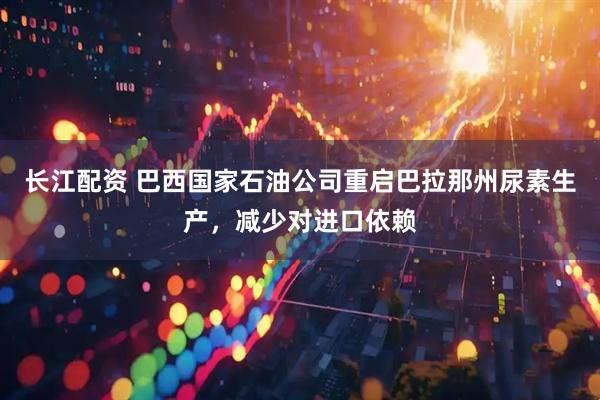 长江配资 巴西国家石油公司重启巴拉那州尿素生产，减少对进口依赖
