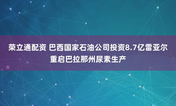 荣立通配资 巴西国家石油公司投资8.7亿雷亚尔重启巴拉那州尿素生产